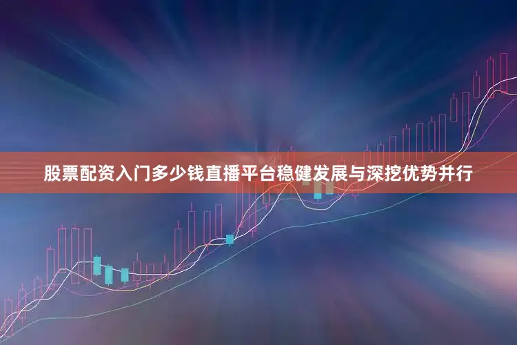 股票配资入门多少钱直播平台稳健发展与深挖优势并行