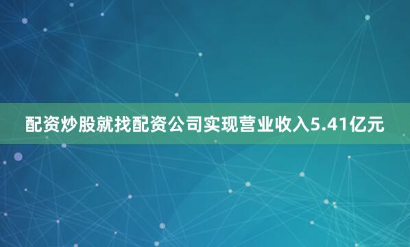 配资炒股就找配资公司实现营业收入5.41亿元
