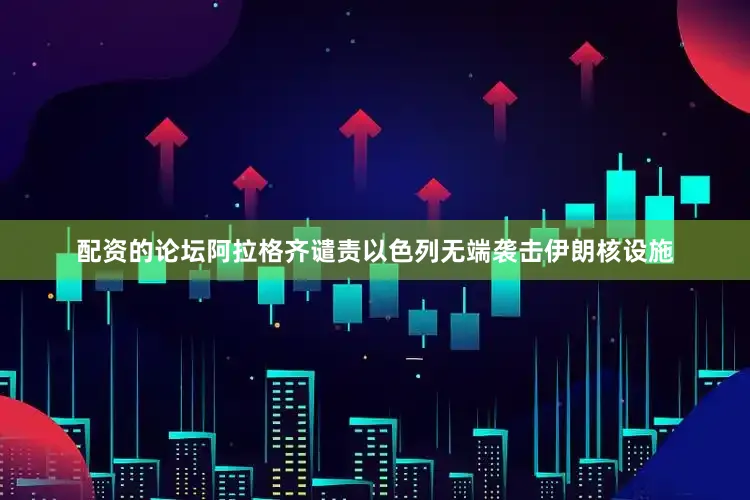 配资的论坛阿拉格齐谴责以色列无端袭击伊朗核设施