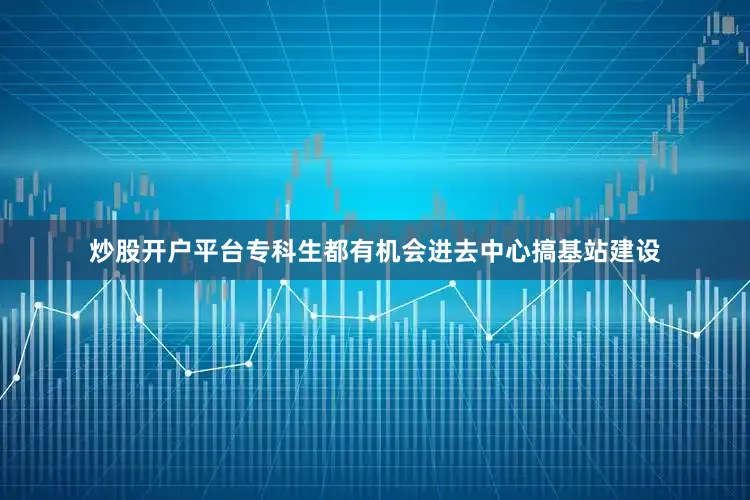炒股开户平台专科生都有机会进去中心搞基站建设