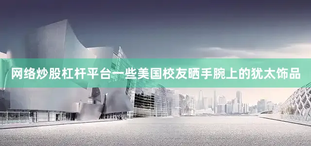 网络炒股杠杆平台一些美国校友晒手腕上的犹太饰品