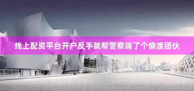线上配资平台开户反手就帮警察端了个偷渡团伙