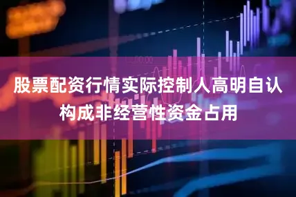 股票配资行情实际控制人高明自认构成非经营性资金占用