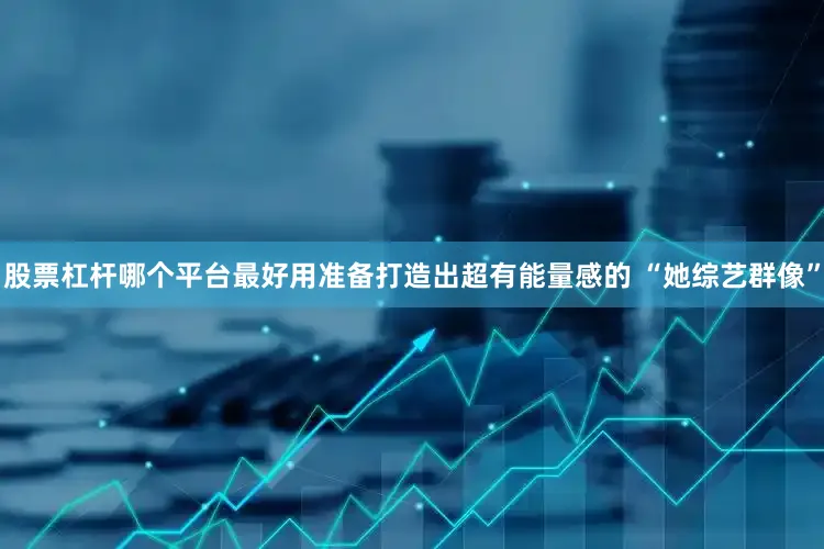 股票杠杆哪个平台最好用准备打造出超有能量感的 “她综艺群像”