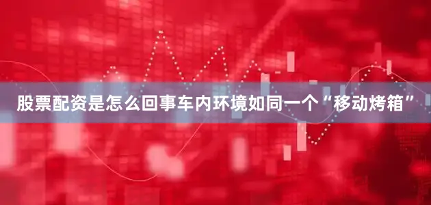股票配资是怎么回事车内环境如同一个“移动烤箱”