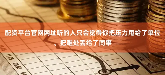 配资平台官网网址听的人只会觉得你把压力甩给了单位、把难处丢给了同事