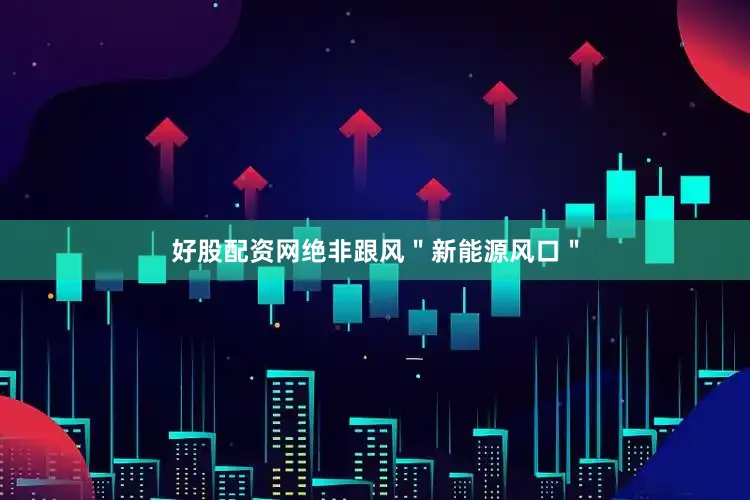 好股配资网绝非跟风＂新能源风口＂